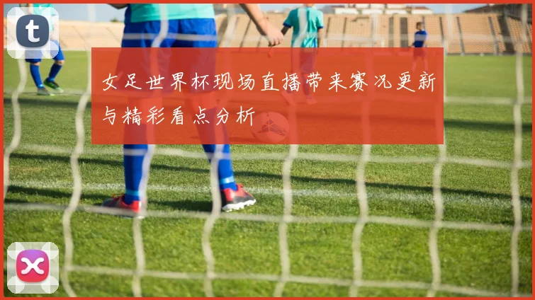 女足世界杯现场直播带来赛况更新与精彩看点分析