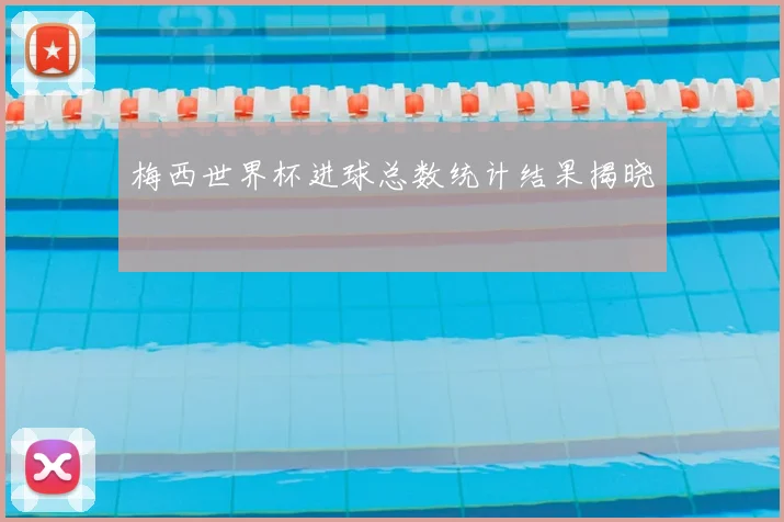 梅西世界杯进球总数统计结果揭晓