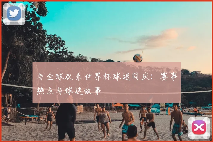 与全球欢乐世界杯球迷同庆：赛事热点与球迷故事