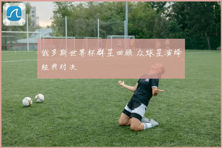 俄罗斯世界杯群星回顾 众球星演绎经典对决