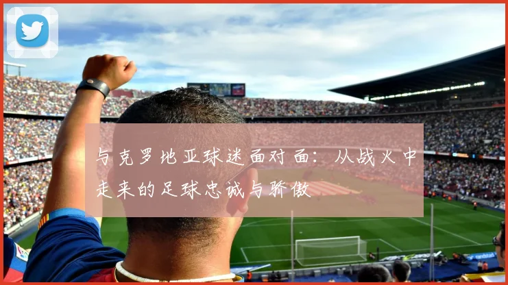 与克罗地亚球迷面对面：从战火中走来的足球忠诚与骄傲
