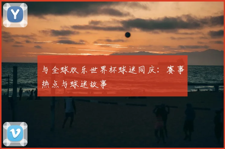 与全球欢乐世界杯球迷同庆:赛事热点与球迷故事