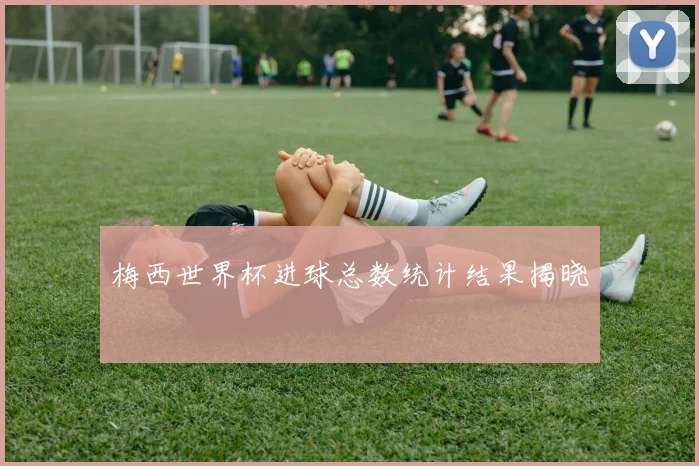 梅西世界杯进球总数统计结果揭晓