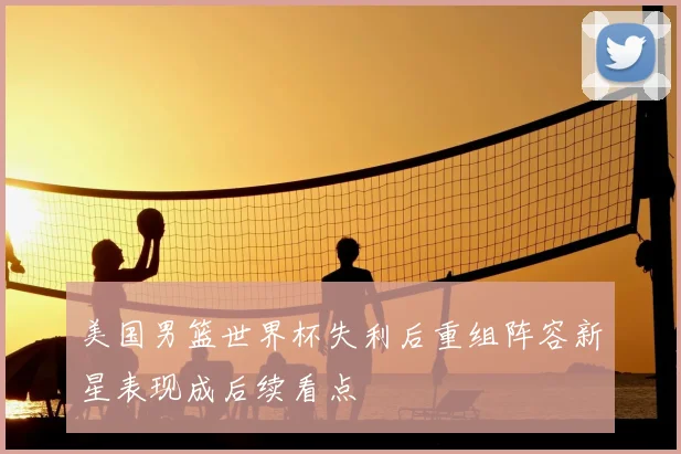 美国男篮世界杯失利后重组阵容新星表现成后续看点