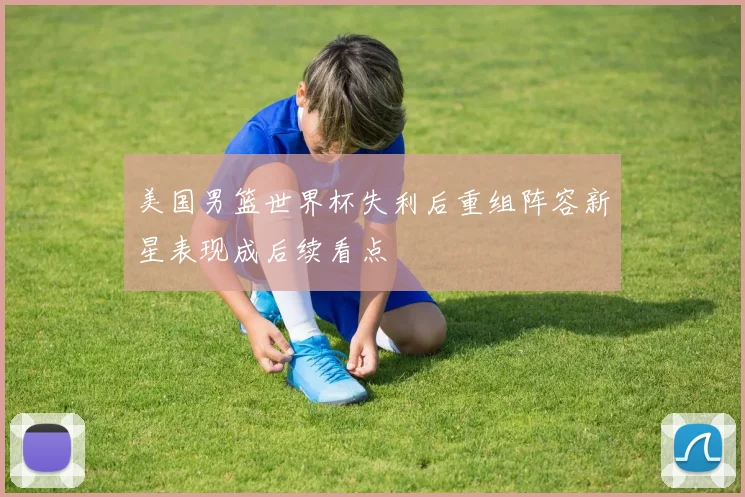 美国男篮世界杯失利后重组阵容新星表现成后续看点