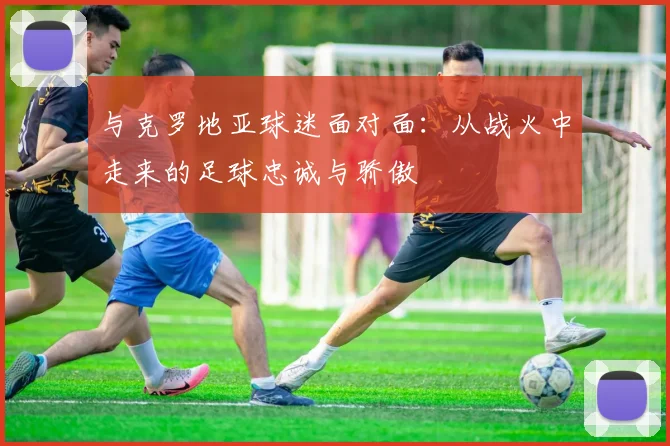 与克罗地亚球迷面对面:从战火中走来的足球忠诚与骄傲