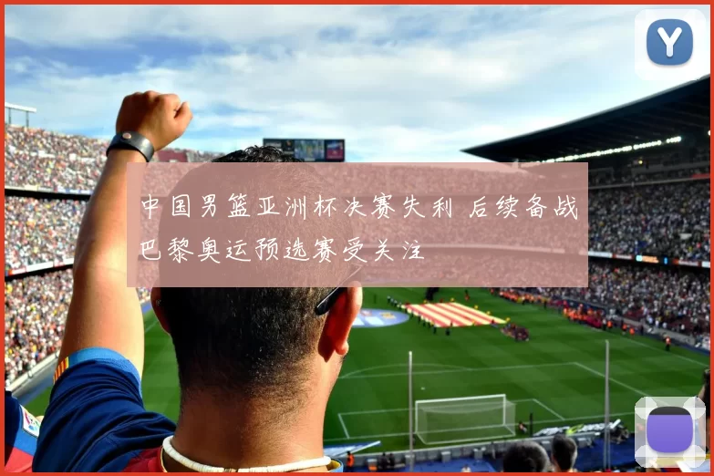 中国男篮亚洲杯决赛失利 后续备战巴黎奥运预选赛受关注