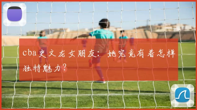 cba史文龙女朋友:她究竟有着怎样独特魅力?