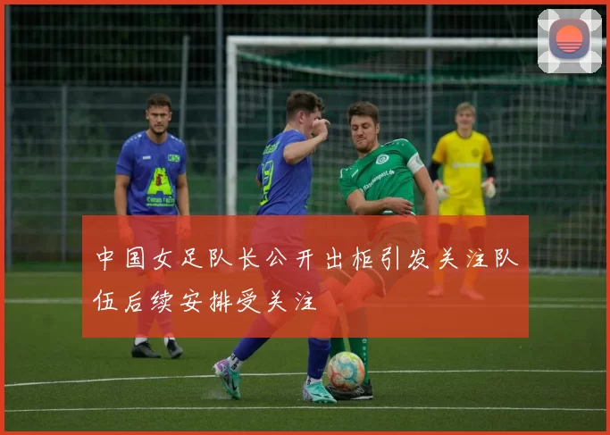 中国女足队长公开出柜引发关注队伍后续安排受关注