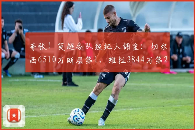 夸张！英超各队经纪人佣金：切尔西6510万断层第1，维拉3844万第2