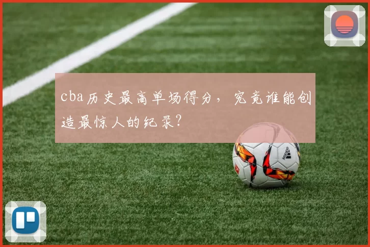 cba历史最高单场得分，究竟谁能创造最惊人的纪录？