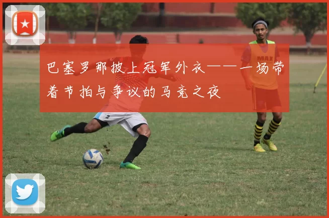 巴塞罗那披上冠军外衣——一场带着节拍与争议的马竞之夜