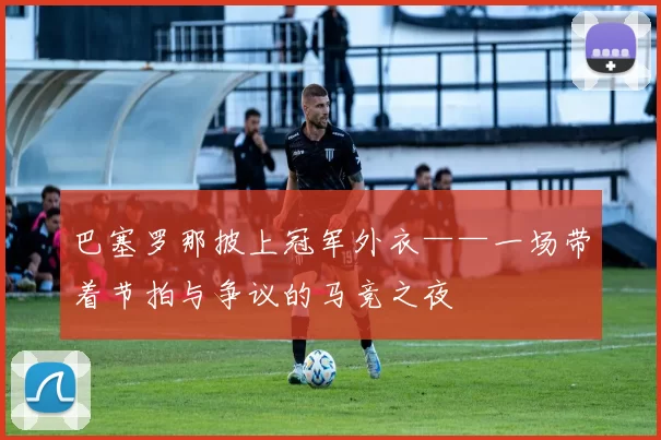 巴塞罗那披上冠军外衣——一场带着节拍与争议的马竞之夜