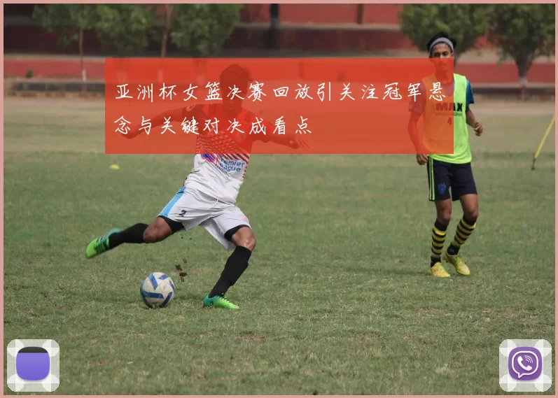 亚洲杯女篮决赛回放引关注冠军悬念与关键对决成看点