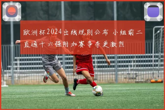 欧洲杯2024出线规则公布 小组前二直通十六强附加赛争夺更激烈