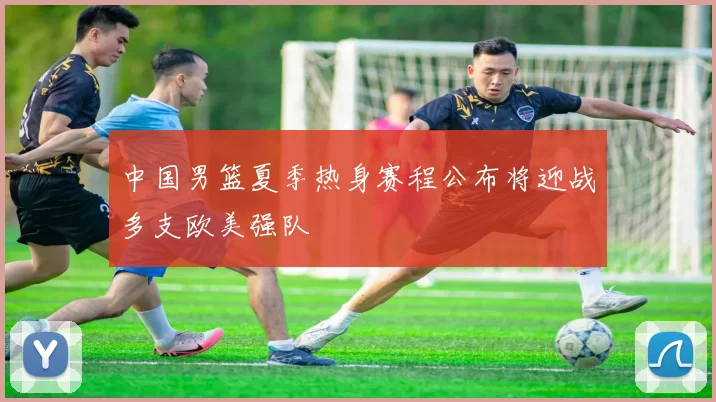 中国男篮夏季热身赛程公布将迎战多支欧美强队