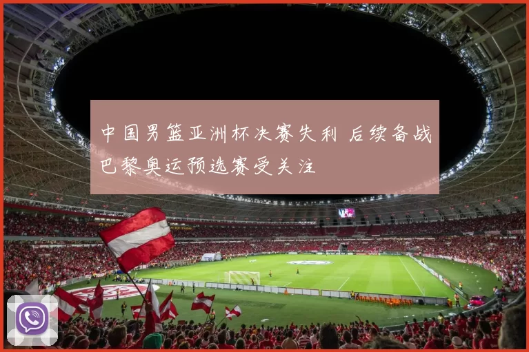 中国男篮亚洲杯决赛失利 后续备战巴黎奥运预选赛受关注
