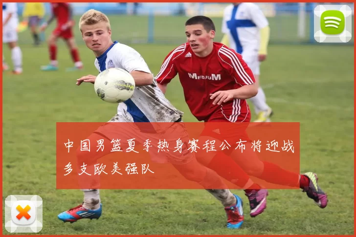 中国男篮夏季热身赛程公布将迎战多支欧美强队