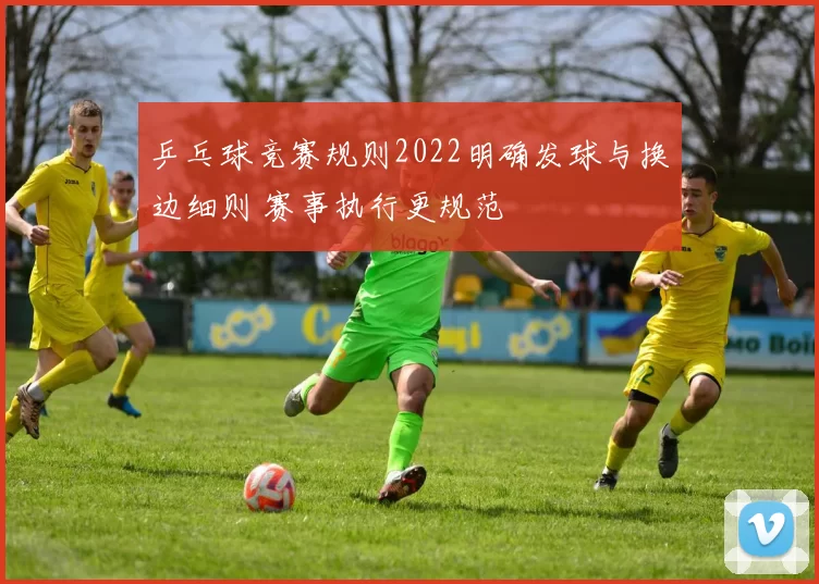 乒乓球竞赛规则2022明确发球与换边细则 赛事执行更规范