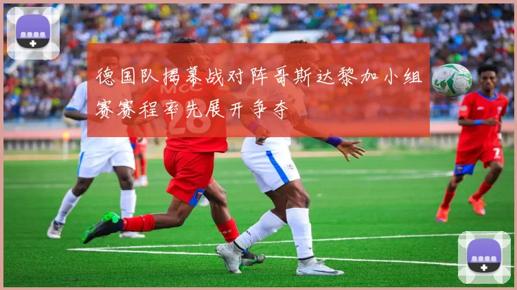 德国队揭幕战对阵哥斯达黎加小组赛赛程率先展开争夺