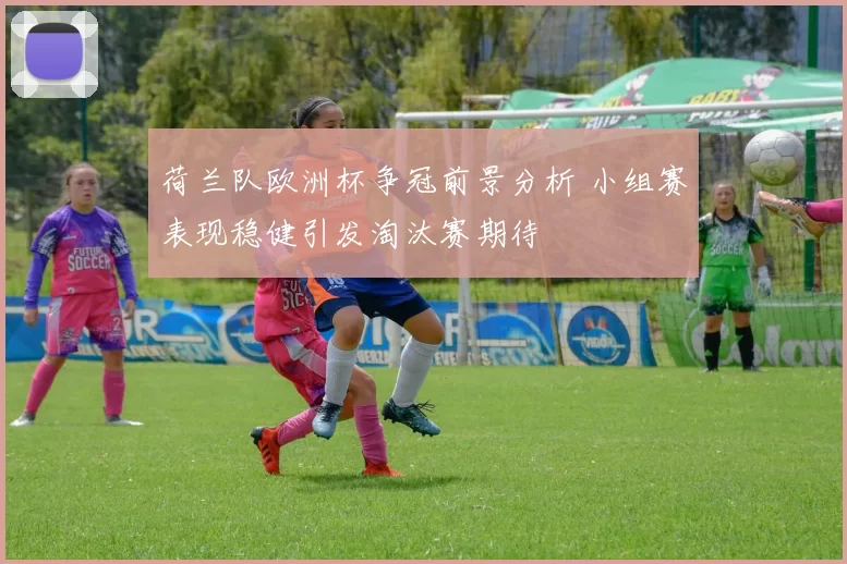 荷兰队欧洲杯争冠前景分析 小组赛表现稳健引发淘汰赛期待