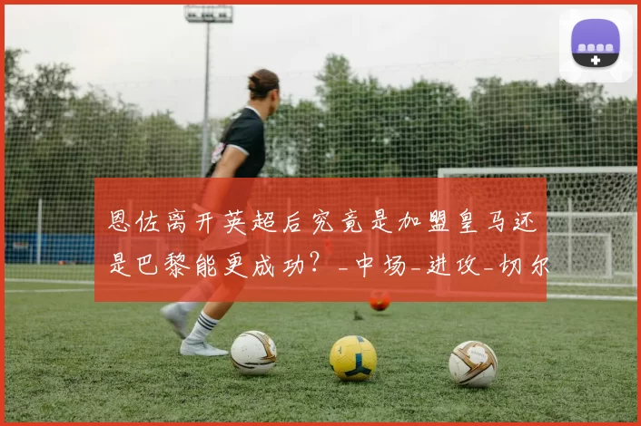 恩佐离开英超后究竟是加盟皇马还是巴黎能更成功?_中场_进攻_切尔西