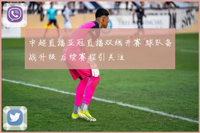中超直播亚冠直播双线开赛 球队备战升级 后续赛程引关注