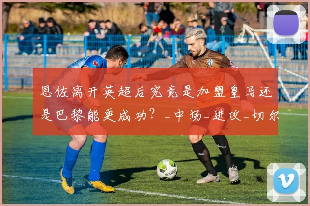 恩佐离开英超后究竟是加盟皇马还是巴黎能更成功?_中场_进攻_切尔西